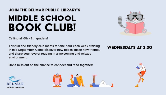 Class Promos-Teen Book Club Join the Belmar Public Library's Middle School Book Club! Calling all 6th - 8th graders! This fun and friendly club meets for one hour each week starting in mid-September. Come discover new books, make new friends, and share your love of reading in a welcoming and relaxed environment. Don’t miss out on the chance to connect and read together! Wednesdays at 3:30.